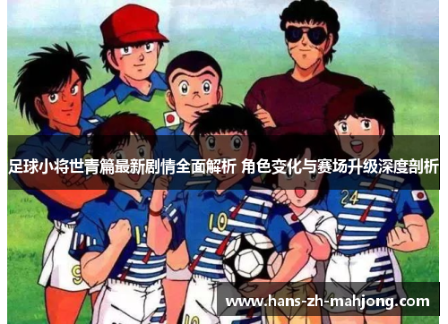 足球小将世青篇最新剧情全面解析 角色变化与赛场升级深度剖析